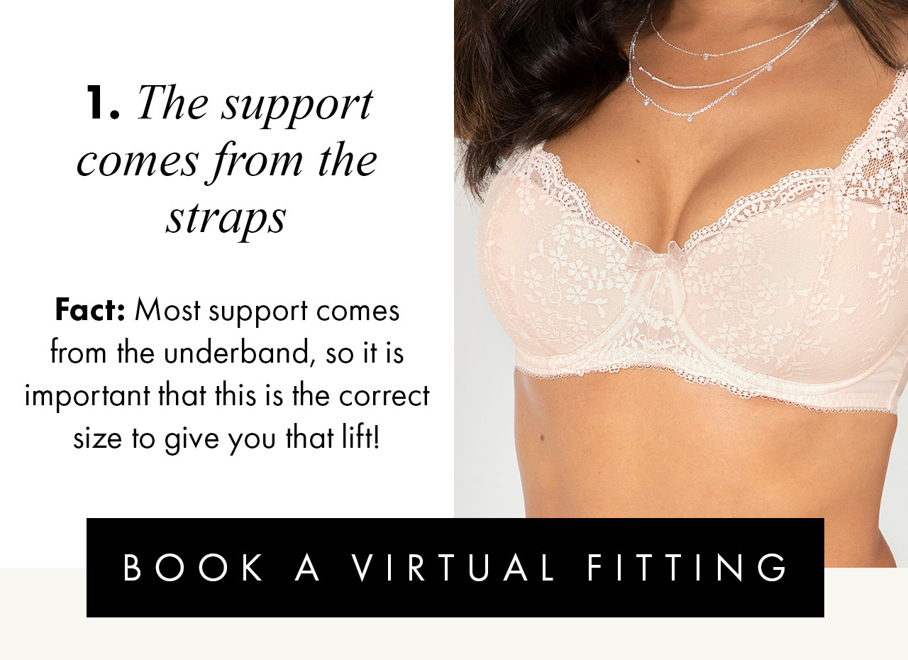 1. The support comes from the straps... Fact: Most support comes from the underband, so it is important that this is the correct size to give you that lift! BOOK A VIRTUAL FITTING >