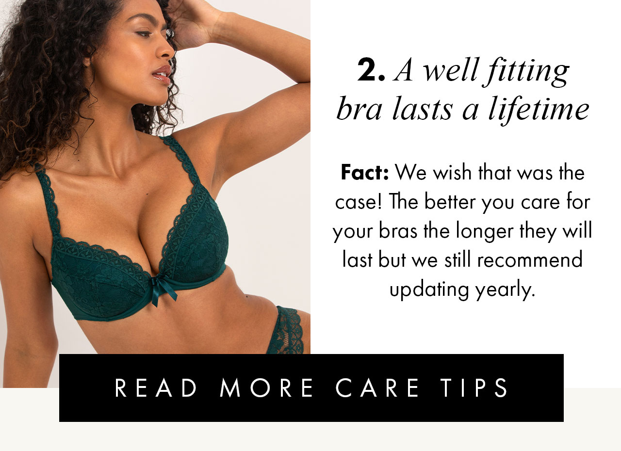 2. A well fitting bra lasts a lifetime... Fact: We wish that was the case! The better you care for your bras the longer they will last but we still recommend updating yearly. READ MORE CARE TIPS >