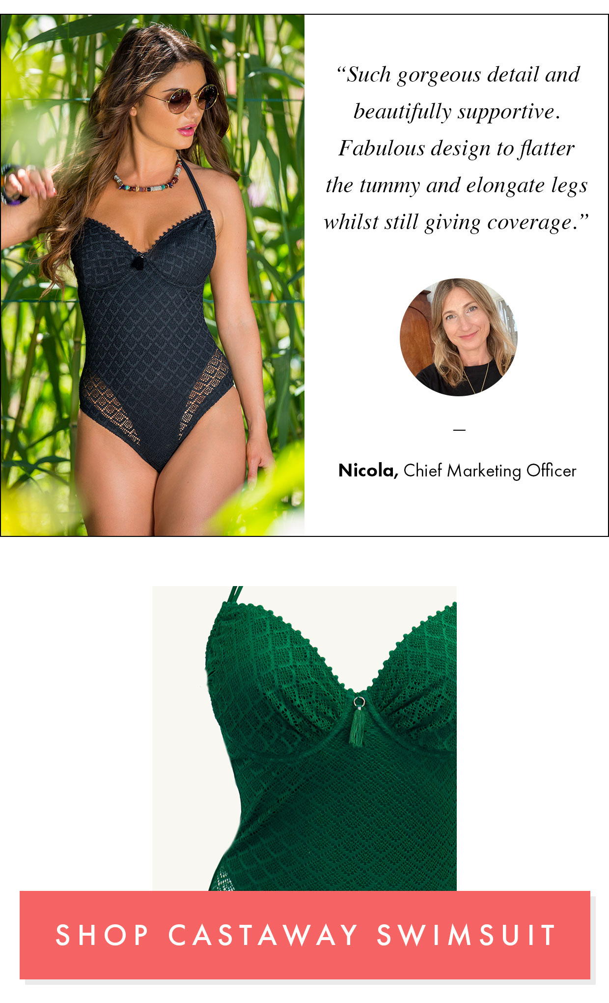 “Such gorgeous detail and beautifully supportive. Fabulous design to flatter the tummy and elongate legs whilst still giving coverage.” Shop Castaway swimsuit >