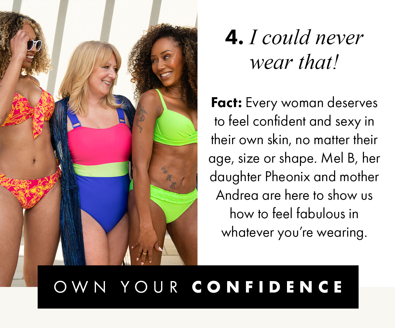 4. I could never wear that! Fact: Every woman deserves to feel confident and sexy in their own skin, no matter their age, size or shape, Mel B, her daughter Pheonix and mother Andrea are here to show us how to feel fabulous in whatever you're wearing. OWN YOUR CONFIDENCE >