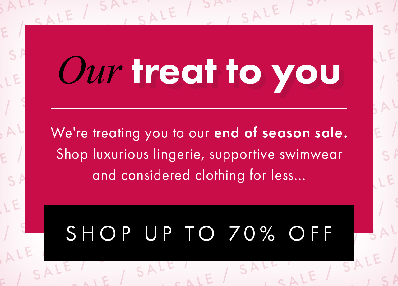 Our treat to you We're treating you to our end of season sale. Shop luxurious lingerie, supportive swimwear and considered clothing for less... SHOP UP TO 70% OFF >