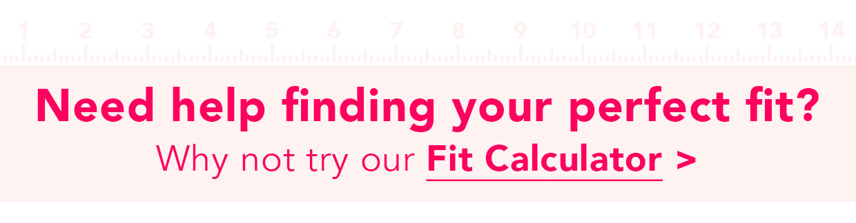 Need help finding your perfect fit? Why not try our fit calculator > Need help finding your perfect fit? Why not try our Fit Calculator 