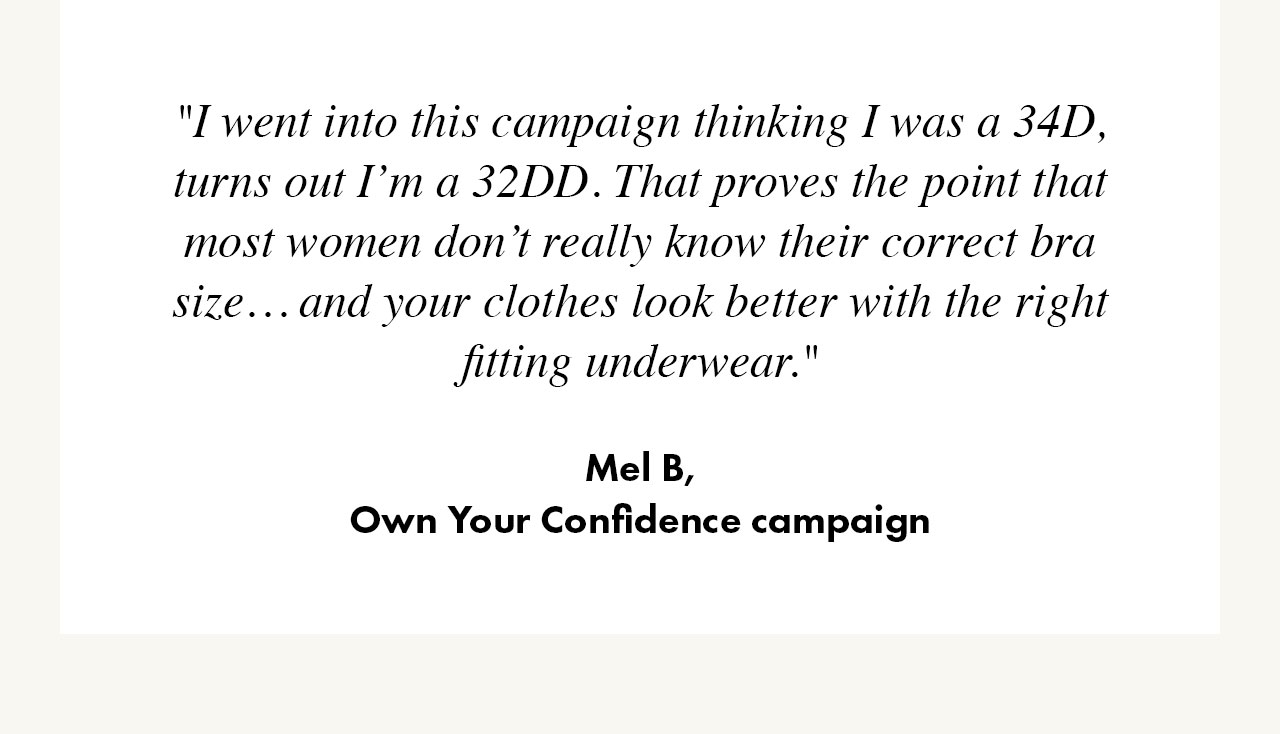 'I went into this campaign thinking I was a 34D, turns out I'm a 32DD. That proves the point that most women don't really know their correct bra size... and your clothes look better with the right fitting underwear.' Mel B - Own You Confidence campaign