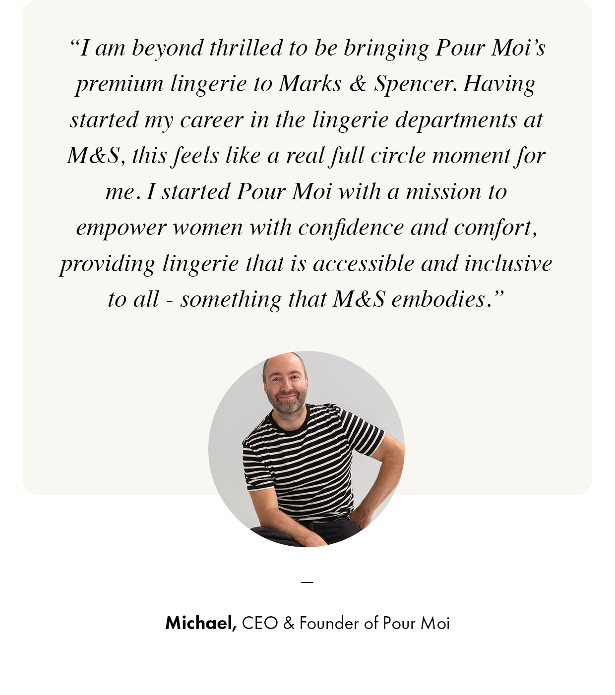 I am beyond thrilled to be bringing Pour Moi's premium lingerie to Marks & Spencer - Michael, CEO & Founder of Pour Moi