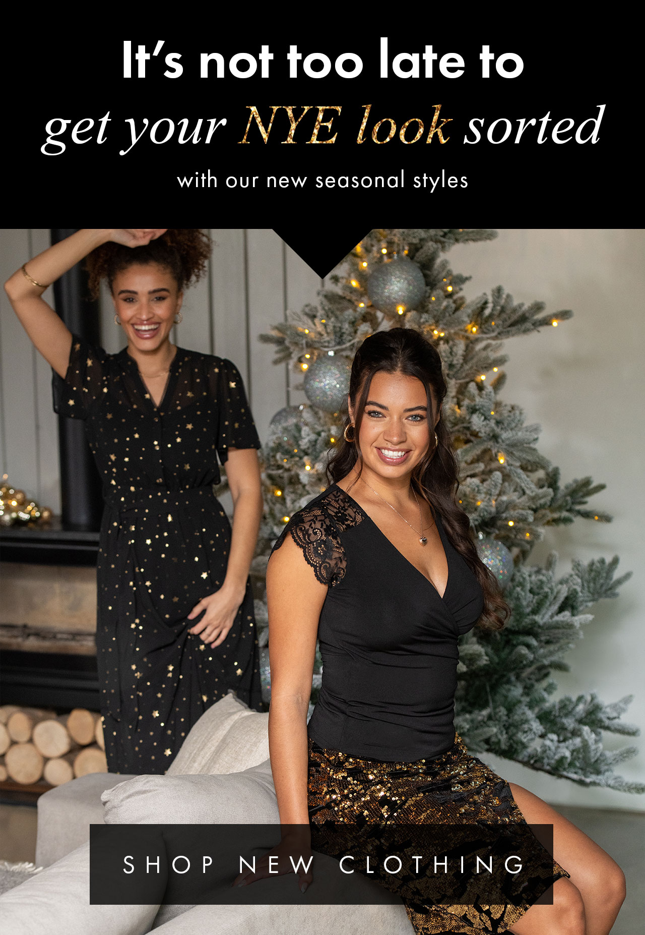 It;s not too late to get your NYE look sorted with our new seasonal styles. SHOP NEW CLOTHING >